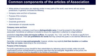 • While articles of association are relatively similar in many parts of the world, exact terms will vary across
jurisdictions. In general, it includes the following:
• Company name and form of business
• Purpose of the company
• Capital structure
• Corporate governance
• Administration of corporate records
Company name and form
To be a legal entity, a company must have a distinguishable name. It must be present in the articles of
association. Sometimes an address is included to ensure the registration is attached to a legal address.
jurisdictions may have rules and require suffixes, for example, “Inc,” “Ltd,” and “Plc,” to denote a specific form
of business structure. There are prohibitions for words that may confuse the public or are deemed offensive and
vulgar.
Generally, companies may exist perpetually; however, articles may explicitly limit their duration and outline
how they can cease, depending on the circumstance.
Purpose of the Company
For-profit organizations pursue benefit for their stakeholders by delivering value to society, while non-profit
organizations pursue societal benefit by providing value that may be intangible. Regardless of the pursuit, the
organization’s purpose must be stipulated in the articles of association.
j
Common components of the articles of Association
 