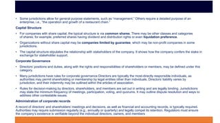 • Some jurisdictions allow for general purpose statements, such as “management.” Others require a detailed purpose of an
enterprise, i.e., “the operation and growth of a restaurant chain.”
Capital Structure
• For companies with share capital, the typical structure is via common shares. There may be other classes and categories
of shares; for example, preferred shares having dividend and distribution rights or even liquidation preference.
• Organizations without share capital may be companies limited by guarantee, which may be non-profit companies in some
jurisdictions.
• The capital structure stipulates the relationship with stakeholders of the company. It shows how the company confers the stake in
exchange for stakeholder support.
Corporate Governance
• Directors’ positions and duties, along with the rights and responsibilities of shareholders or members, may be defined under this
category.
• Many jurisdictions have rules for corporate governance Directors are typically the most-directly responsible individuals, as
authorities may permit shareholding or membership by legal entities other than individuals. Directors’ liability varies by
jurisdiction, and their indemnity may be outlined within the articles of association.
• Rules for decision-making by directors, shareholders, and members are set out in writing and are legally binding. Jurisdictions
may state the minimum frequency of meetings, participation, voting, and quorums. It may outline dispute resolution and ways to
address other contestable issues.
Administration of corporate records
A record of directors’ and shareholders’ meetings and decisions, as well as financial and accounting records, is typically required.
Authorities may require submission regularly (e.g., annually or quarterly) and legally compel its retention. Regulators must ensure
the company’s existence is verifiable beyond the individual directors, owners, and members
 
