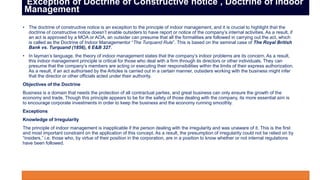 • The doctrine of constructive notice is an exception to the principle of indoor management, and it is crucial to highlight that the
doctrine of constructive notice doesn’t enable outsiders to have report or notice of the company’s internal activities. As a result, if
an act is approved by a MOA or AOA, an outsider can presume that all the formalities are followed in carrying out the act, which
is called as the Doctrine of Indoor Managementor “The Turquand Rule”. This is based on the seminal case of The Royal British
Bank vs. Turquand (1856), 6 E&B 327.
• In layman’s language, the theory of indoor management states that the company’s indoor problems are its concern. As a result,
this indoor management principle is critical for those who deal with a firm through its directors or other individuals. They can
presume that the company’s members are acting or executing their responsibilities within the limits of their express authorization.
As a result, if an act authorised by the Articles is carried out in a certain manner, outsiders working with the business might infer
that the director or other officials acted under their authority.
Objectives of the Doctrine
Business is a domain that needs the protection of all contractual parties, and great business can only ensure the growth of the
economy and trade. Though this principle appears to be for the safety of those dealing with the company, its more essential aim is
to encourage corporate investments in order to keep the business and the economy running smoothly.
Exceptions
Knowledge of Irregularity
The principle of indoor management is inapplicable if the person dealing with the irregularity and was unaware of it. This is the first
and most important constraint on the application of this concept. As a result, the presumption of irregularity could not be relied on by
“insiders,” i.e. those who, by virtue of their position in the corporation, are in a position to know whether or not internal regulations
have been followed.
Exception of Doctrine of Constructive notice , Doctrine of Indoor
Management
 