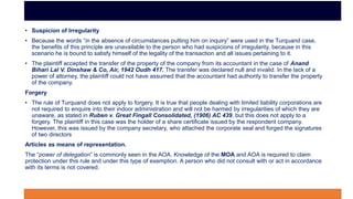 • Suspicion of Irregularity
• Because the words “in the absence of circumstances putting him on inquiry” were used in the Turquand case,
the benefits of this principle are unavailable to the person who had suspicions of irregularity, because in this
scenario he is bound to satisfy himself of the legality of the transaction and all issues pertaining to it.
• The plaintiff accepted the transfer of the property of the company from its accountant in the case of Anand
Bihari Lal V. Dinshaw & Co, Air, 1942 Oudh 417. The transfer was declared null and invalid. In the lack of a
power of attorney, the plaintiff could not have assumed that the accountant had authority to transfer the property
of the company.
Forgery
• The rule of Turquand does not apply to forgery. It is true that people dealing with limited liability corporations are
not required to enquire into their indoor administration and will not be harmed by irregularities of which they are
unaware, as stated in Ruben v. Great Fingall Consolidated, (1906) AC 439, but this does not apply to a
forgery. The plaintiff in this case was the holder of a share certificate issued by the respondent company.
However, this was issued by the company secretary, who attached the corporate seal and forged the signatures
of two directors
Articles as means of representation.
The “power of delegation” is commonly seen in the AOA. Knowledge of the MOA and AOA is required to claim
protection under this rule and under this type of exemption. A person who did not consult with or act in accordance
with its terms is not covered.
 