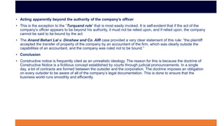 • Acting apparently beyond the authority of the company’s officer
• This is the exception to the “Turquand rule” that is most easily invoked. It is self-evident that if the act of the
company’s officer appears to be beyond his authority, it must not be relied upon, and if relied upon, the company
cannot be said to be bound by the act.
• The Anand Behari Lal v. Dinshaw and Co. AIR case provided a very clear statement of this rule: “the plaintiff
accepted the transfer of property of the company by an accountant of the firm, which was clearly outside the
capabilities of an accountant, and the company was ruled not to be bound.”
• Conclusion
• Constructive notice is frequently cited as an unrealistic ideology. The reason for this is because the doctrine of
Constructive Notice is a fictitious concept established by courts through judicial pronouncements. In a single
day, a lot of contracts are formed between the outsider and the corporation. The doctrine imposes an obligation
on every outsider to be aware of all of the company’s legal documentation. This is done to ensure that the
business world runs smoothly and efficiently.
 