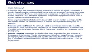 • What is the Company?
• A company is a legal entity established by a group of individuals to employ in and regulate a business firm. A
company may be coordinated in different ways for financial liability and tax purposes, relying upon the corporate
law of its administration. The line of a business concern in an enterprise is in, will normally ascertain which
business substructure it picks, for instance, a partnership, a corporation or a proprietorship. In such a case, a
company may be contemplated as a business kind.
• Hence, companies can be classified either on the basis of liability of its core members or on the ground of the
total number of members. On the basis of liability of its members, the companies can be categorised into 2
categories :
• Companies Limited by Shares: In this scenario, the liability of its members is restricted to the level of the
nominal value of shares occupied by them. If a shareholder has paid the complete amount of the shares, there
is no liability on his side, whatever may be the debts of the enterprise. He need not pay a single rupee from his
private property.
• Unlimited Companies: When there is no constraint on the liability of its shareholders, such a company is
known as an unlimited company. When the company’s property is insufficient to pay off its arrears (debts), the
private property of its shareholders can be used. To put it in other words, the creditors can ask for their dues
from its shareholders. Such enterprises are not to be found in India though approved by Section 2 (20) of the
Companies Act.
Kinds of company
 