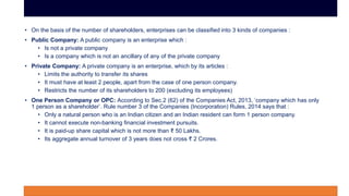 • On the basis of the number of shareholders, enterprises can be classified into 3 kinds of companies :
• Public Company: A public company is an enterprise which :
• Is not a private company
• Is a company which is not an ancillary of any of the private company
• Private Company: A private company is an enterprise, which by its articles :
• Limits the authority to transfer its shares
• It must have at least 2 people, apart from the case of one person company.
• Restricts the number of its shareholders to 200 (excluding its employees)
• One Person Company or OPC: According to Sec.2 (62) of the Companies Act, 2013, ‘company which has only
1 person as a shareholder’. Rule number 3 of the Companies (Incorporation) Rules, 2014 says that :
• Only a natural person who is an Indian citizen and an Indian resident can form 1 person company.
• It cannot execute non-banking financial investment pursuits.
• It is paid-up share capital which is not more than ₹ 50 Lakhs.
• Its aggregate annual turnover of 3 years does not cross ₹ 2 Crores.
 