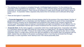 • The winding-up of a company is completed through a full-fledged legal procedure. For the existence of a
corporation, three ingredients are necessary:1. A group or body of human being must be associated with the
corporation for certain purpose;2. There must be an existence of organ which through which body or group of
human acts;3. A corporation holds a separate entity distinct from its members and is attributed will by legal
fiction.
• There are two types of corporations
•
1. Corporate Aggregate: It is a group of human beings united for the purpose of the same interest. Number of
people come together to form a corporation and their liability is restricted to the extent of their shareholdings.
People forming a company are its shareholders and contribute to the capital of the company towards the
common goal. The property does not belong to shareholders and rights and liabilities of it are different from its
shareholders. Shareholders hold the right to receive dividends from the company but not the actual company.
• Corporate Sole: As the name suggests, a corporation which has a single legal person. Corporation sole refers
to a corporation where the rights and duties lie in the hands of a single person. He solemnly holds the legal
capacity to exercise in the office. These are the holders of the public office recognized by law. Since in a sole
corporation there is a single owner and thus the right and liabilities on the property does not extinguish with his
death, instead they are vested on the person succeeding to them. It can thus be concluded that the legal
personality in a sole corporation never destroys even if the natural personality does.
 