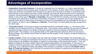 • Independent Corporate Existence: A company is separate from its members, i.e., it has a separate legal
entity. The existence of the company does not depend on its members. Section 34(2) of the Companies Act
states that upon the incorporation of the company, any person who becomes a member or subscribes to the
memorandum of the company becomes a body corporate, can exercise all the functions of an incorporated
company, having perpetual succession and common seal. The company after incorporation acquires its own
identity. It was in the case of Mangilal v. KrishnRao, the court held that the company cannot be considered as
a business of an individual or of chairman of the Board of Directors. A company has its own existence and
separate entity which is distinct from its members and thus the shareholders can’t be held liable for the acts of
the company, as held in case of Salomon v. Salomon. The principle of Limited liability was also recognized in
the same case.
• Corporate Finance: The company being incorporated holds the transferable shares, i.e., the shares of the
company can be transferred from an individual to other. The company raises capital by the issuance of shares. A
registered company enjoys the privilege of raising its capital by issuance of shares and debentures to the
general public. The company can be granted loans by the public financial institutions which are secured by
floating charges. Any member cannot claim his rights over the property of the company, during its existence or
the winding up.
• Limited Liability: A body incorporated under law holds the privilege of limited liability. Any shareholders who
hold shares in a company are restricted to the amount of the shares. The shareholders at the time of winding up
of the company, are entitled to the liability, in respect of nominal value of the shares held by them. Thus, the
liability is limited by the share whether held by the original shareholders or the transferee. In the case of a
company limited by guarantee, each member is liable to contribute a certain amount to the assets at the time of
winding up. In an unlimited company, the liability of the company is unlimited. In case of J.H. Rayner Ltd. V.
Dept. of Trade and Industry, court held that the members are not liable for anything more than the nominal
value of the shares held by them.
Advantages of incorporation
 