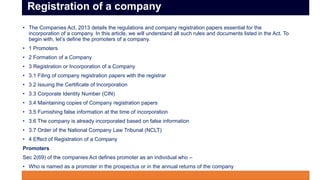 • The Companies Act, 2013 details the regulations and company registration papers essential for the
incorporation of a company. In this article, we will understand all such rules and documents listed in the Act. To
begin with, let’s define the promoters of a company.
• 1 Promoters
• 2 Formation of a Company
• 3 Registration or Incorporation of a Company
• 3.1 Filing of company registration papers with the registrar
• 3.2 Issuing the Certificate of Incorporation
• 3.3 Corporate Identity Number (CIN)
• 3.4 Maintaining copies of Company registration papers
• 3.5 Furnishing false information at the time of incorporation
• 3.6 The company is already incorporated based on false information
• 3.7 Order of the National Company Law Tribunal (NCLT)
• 4 Effect of Registration of a Company
Promoters
Sec 2(69) of the companies Act defines promoter as an individual who –
• Who is named as a promoter in the prospectus or in the annual returns of the company
• Controls the affairs of the company directly por indirectly
Registration of a company
 