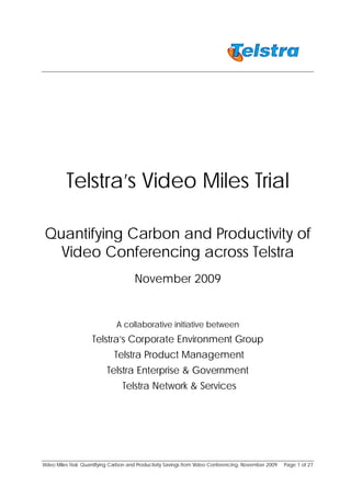 Telstra’s Video Miles Trial

 Quantifying Carbon and Productivity of
   Video Conferencing across Telstra
                                       November 2009


                               A collaborative initiative between
                     Telstra’s Corporate Environment Group
                              Telstra Product Management
                           Telstra Enterprise & Government
                                  Telstra Network & Services




Video Miles Trial: Quantifying Carbon and Productivity Savings from Video Conferencing, November 2009   Page 1 of 27
 
