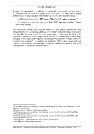 TELSTRA PROPRIETARY

Similarly, this extrapolation enables the benefits of incremental changes to the
VC utilisation and substitution at Telstra to be calculated. For example, a 10 per
cent increase in travel savings from Telstra’s 89 HD VC units could achieve:
        Additional abatement of 231 tonnes CO2e25 or 5.4 kg per employee26
      Increased annual travel savings of $147,25127 per year and 80128 hours
     on existing savings

The trial results provide the basis for further VC end point comparisons and
interpretations. By leveraging additional information about individual end points
it is possible to draw more focused conclusions, particularly in relation to
utilisation. Due to the small sample size in the trial no further interpretations were
included in this report, although the report recommendations include further VC
research and analysis29. In addition, an indication of the initial investment and
capacity of the different VC end point hardware has been included for broader
consideration of the return on investment30.




25
   Calculation based on: annualised travel emissions savings per unit is 26,000 kg CO2e by 10%
totalled for 89 HD units.
26
   Based on 42,784 full time staff and equivalents.
27
   Calculation based on: annualised travel savings per non-Real Presence unit of $16,545 by
10% totalled for 89 HD units.
28
   Calculation based on: annualised travel savings per non-Real Presence unit of 90 hours by
10% totalled for 89 HD units.
29
   See Appendix 7: Utilisation Impact and Context Considerations
30
   See Appendix 6: End Point Breakdown


Video Miles Trial: Quantifying Carbon and Productivity Savings from Video Conferencing, November 2009
 