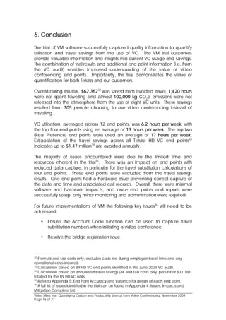 6. Conclusion

The trial of VM software successfully captured quality information to quantify
utilisation and travel savings from the use of VC. The VM trial outcomes
provide valuable information and insights into current VC usage and savings.
The combination of trial results and additional end point information (i.e. from
the VC audit) enables improved understanding of the value of video
conferencing end points. Importantly, this trial demonstrates the value of
quantification for both Telstra and our customers.

Overall during this trial, $62,36232 was saved from avoided travel, 1,420 hours
were not spent travelling and almost 100,000 kg CO2e emissions were not
released into the atmosphere from the use of eight VC units. These savings
resulted from 305 people choosing to use video conferencing instead of
travelling.

VC utilisation, averaged across 12 end points, was 6.2 hours per week, with
the top four end points using an average of 13 hours per week. The top two
(Real Presence) end points were used an average of 17 hours per week.
Extrapolation of the travel savings across all Telstra HD VC end points33
indicates up to $1.47 million34 are avoided annually.

The majority of issues encountered were due to the limited time and
resources inherent in the trial35. There was an impact on end points with
reduced data capture, in particular for the travel substitution calculations of
four end points. These end points were excluded from the travel savings
results. One end point had a hardware issue preventing correct capture of
the date and time and associated call records. Overall, there were minimal
software and hardware impacts, and once end points and reports were
successfully setup, only minor monitoring and administration were required.

For future implementations of VM the following key issues36 will need to be
addressed:

        Ensure the Account Code function can be used to capture travel
         substitution numbers when initiating a video conference

        Resolve the bridge registration issue



32
   From air and taxi costs only, excludes costs lost during employee travel time and any
operational costs incurred.
33
   Calculation based on 89 HD VC end points identified in the June 2009 VC audit.
34
   Calculation based on annualised travel savings (air and taxi costs only) per unit of $31,181
totalled for the 89 HD VC units.
35
   Refer to Appendix 5: End Point Accuracy and Variance for details of each end point.
36
   A full list of issues identified in the trial can be found in Appendix 4: Issues, Impacts and
Mitigation Complete List.
Video Miles Trial: Quantifying Carbon and Productivity Savings from Video Conferencing, November 2009
Page 16 of 27
 