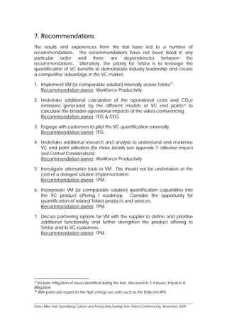 7. Recommendations
The results and experiences from this trial have led to a number of
recommendations. The recommendations have not been listed in any
particular   order   and there      are dependencies         between the
recommendations. Ultimately, the priority for Telstra is to leverage the
quantification of VC benefits to demonstrate industry leadership and create
a competitive advantage in the VC market.

1. Implement VM (or comparable solution) internally across Telstra37.
   Recommendation owner: Workforce Productivity.

2. Undertake additional calculation of the operational costs and CO2e
   emissions generated by the different models of VC end points38 to
   calculate the broader operational impacts of the video conferencing.
   Recommendation owner: TEG & CEG.

3. Engage with customers to pilot the VC quantification externally.
   Recommendation owner: TEG.

4. Undertake additional research and analysis to understand and maximise
   VC end point utilisation (for more details see Appendix 7: Utilisation Impact
   and Context Considerations).
   Recommendation owner: Workforce Productivity.

5. Investigate alternative tools to VM. This should not be undertaken at the
   cost of a delayed solution implementation.
   Recommendation owner: TPM.

6. Incorporate VM (or comparable solution) quantification capabilities into
   the VC product offering / roadmap. Consider the opportunity for
   quantification of related Telstra products and services.
   Recommendation owner: TPM.

7. Discuss partnering options for VM with the supplier to define and prioritise
   additional functionality and further strengthen the product offering to
   Telstra and its VC customers.
   Recommendation owner: TPM.




37
   Include mitigation of issues identified during the trial, discussed in 5.4 Issues, Impacts &
Mitigation.
38
   With particular regard to the high energy use units such as the Polycom RPX.


Video Miles Trial: Quantifying Carbon and Productivity Savings from Video Conferencing, November 2009
 
