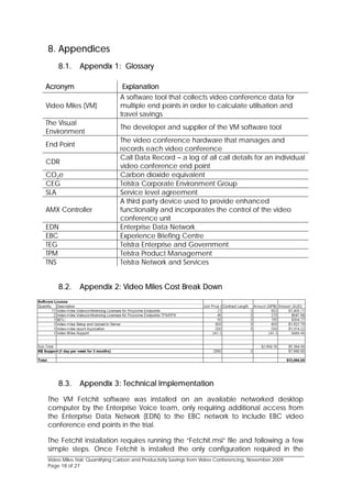 8. Appendices
    8.1.     Appendix 1: Glossary

Acronym                         Explanation
                               A software tool that collects video conference data for
Video Miles (VM)               multiple end points in order to calculate utilisation and
                               travel savings
The Visual
                               The developer and supplier of the VM software tool
Environment
                               The video conference hardware that manages and
End Point
                               records each video conference
                               Call Data Record – a log of all call details for an individual
CDR
                               video conference end point
CO2e                           Carbon dioxide equivalent
CEG                            Telstra Corporate Environment Group
SLA                            Service level agreement
                               A third party device used to provide enhanced
AMX Controller                 functionality and incorporates the control of the video
                               conference unit
EDN                            Enterprise Data Network
EBC                            Experience Briefing Centre
TEG                            Telstra Enterprise and Government
TPM                            Telstra Product Management
TNS                            Telstra Network and Services


    8.2.     Appendix 2: Video Miles Cost Break Down




    8.3.     Appendix 3: Technical Implementation

The VM Fetchit software was installed on an available networked desktop
computer by the Enterprise Voice team, only requiring additional access from
the Enterprise Data Network (EDN) to the EBC network to include EBC video
conference end points in the trial.

The Fetchit installation requires running the “Fetchit.msi” file and following a few
simple steps. Once Fetchit is installed the only configuration required in the
Video Miles Trial: Quantifying Carbon and Productivity Savings from Video Conferencing, November 2009
Page 18 of 27
 