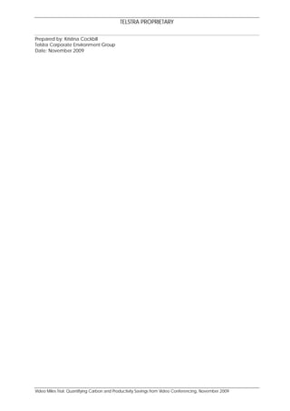 TELSTRA PROPRIETARY

Prepared by: Kristina Cockbill
Telstra Corporate Environment Group
Date: November 2009




Video Miles Trial: Quantifying Carbon and Productivity Savings from Video Conferencing, November 2009
 