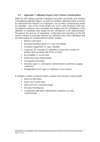 8.7.     Appendix 7: Utilisation Impact and Context Considerations
While the VM software provides individual end point call details and enables
consolidated utilisation figures, in order to maximise utilisation further research
to understand the impacts on employees’ use of video conferencing would
be valuable. Due to the small sample size of VC units included in the trial,
comparison between units to provide any insights into the contributors to the
utilisation of individual units would not be considered a fair representation.
Throughout the process of organising, conducting and reporting on this trial
various reasons or potential impacts on utilisation have been identified and
are listed below for consideration for further analysis:
          Business unit owner
          End point booking system i.e. ease of booking
          End point equipment i.e. age, reliability
          Capacity (for a quality VC experience not just the number of
            people who can physically fit into a room)
          Accessibility i.e. secure floor
          Dedicated room administrator
          Geographical location
          Attendee type i.e. employees, demonstration customers, paying
            customers
          Predisposition to VC type i.e. desktop or room based


In addition, a wider context for further analysis and research could include:
       Room to staff ratios
       Room size to staff ratios
       Staff role to VC end point usage
       Average meeting size
       Comparison with other collaboration solutions e.g. web
           conferencing




Video Miles Trial: Quantifying Carbon and Productivity Savings from Video Conferencing, November 2009
Page 27 of 27
 