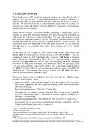 1. Executive Summary
Video Conferencing (VC) provides a range of tangible and intangible benefits to
business. The quantification of these benefits provides important information to
enable customers to better understand and maximise the value of their VC
solutions. Of particular interest is a reduction in the need for travel, leading to a
reduction in costs and carbon emissions (CO2e) in conjunction with improved
productivity from time savings.

A three month1 trial was undertaken of Video Miles (VM), a software tool used to
capture VC data and calculate utilisation and travel savings2 for individual VC
end points, for 13 licensed units across Telstra. The tool collected call records
from each VC end point and the number of meeting attendees who indicate
whether they were substituting the VC for physical travel. Where possible, this
‘substitution’ data was captured on the end point when the VC was initiated,
although due to a technical issue some units required use of a manual
alternative.

For the trial, the use of eight VC end points saved $62,362 and approx 100
tonnes CO2e creating potential annual savings of almost $250,000. This was
calculated based on 305 individuals who avoided 1,420 hours of business
travel2. Based on data from 12 of the 13 VC end points, the average utilisation
was 6.4 hours per week with the top four units averaging 13 hours per week.
Based on VC end point availability of 40 hours per week, this equates to only
16% and 33% utilisation respectively which is low. Trial results extrapolated to
the 89 High Definition (HD) VC units identified across Telstra by the June 2009 VC
audit indicate current annual travel savings extends to $1.47 million. The direct
costs for the VM software totalled $5,3853.

There were seven recommendations from the trial with the following three
identified as priorities for Telstra:
   Implement VM (or comparable solution) across Telstra promptly4, leveraging
    the current opportunity for Telstra to be an industry leader with measurement
    of VC travel savings.
    Recommendation owner: Workforce Productivity.
   Calculate the operational energy costs and CO2e emissions generated by
    each VC end point model to calculate the broader operational impacts of
    the video conferencing5.
    Recommendation owner: Telstra Enterprise and Government (TEG) & CEG.
   Incorporate VM (or comparable solution) quantification capabilities into the
    VC product offering / roadmap to customers.

1
  August, September and October 2009.
2
  Air and road travel only.
3
  Full cost breakdown can be found in Appendix 2: Video Miles Cost Break Down.
4
  Include mitigation of issues identified during the trial, discussed in 5.4 Issues, Impacts &
Mitigation.
5
  With particular regard to the high energy use units such as the Polycom RPX.

Video Miles Trial: Quantifying Carbon and Productivity Savings from Video Conferencing, November 2009   Page 4 of 27
 