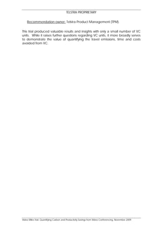 TELSTRA PROPRIETARY

    Recommendation owner: Telstra Product Management (TPM).

This trial produced valuable results and insights with only a small number of VC
units. While it raises further questions regarding VC units, it more broadly serves
to demonstrate the value of quantifying the travel emissions, time and costs
avoided from VC.




Video Miles Trial: Quantifying Carbon and Productivity Savings from Video Conferencing, November 2009
 