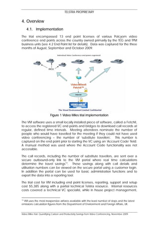 TELSTRA PROPRIETARY

4. Overview
     4.1. Implementation
The trial encompassed 13 end point licenses of various Polcyom video
conference end points across the country owned primarily by the TEG and TPM
business units (see 4.2 End Point list for details). Data was captured for the three
months of August, September and October 2009.




                           Figure 1 Video Miles trial implementation

The VM software uses a small locally installed piece of software, called a Fetchit,
to access the registered VC end points and bridges to download call records at
regular, defined time intervals. Meeting attendees nominate the number of
people who would have travelled for the meeting if they could not have used
video conferencing – the number of ‘substitute travellers’. This number is
captured on the end point prior to starting the VC using an ‘Account Code’ field.
A manual method was used where the Account Code functionality was not
accessible.

The call records, including the number of substitute travellers, are sent over a
secure outbound-only link to the VM portal where real time calculations
determine the travel savings13. These savings along with call details and
utilisation numbers can be viewed on the secure portal using a customer login.
In addition the portal can be used for basic administration functions and to
export the data into a reporting tool.

The trial cost for VM including end point licenses, reporting, support and setup
cost $5,385 along with a partial technical Telstra resource. Internal resources
costs covered a technical VC specialist, while in house project management,


13
 VM uses the most inexpensive airfares available with the least number of stops and the latest
emissions calculation figures from the Department of Environment and Foreign Affairs, UK.


Video Miles Trial: Quantifying Carbon and Productivity Savings from Video Conferencing, November 2009
 