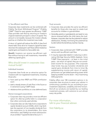 tax-smart investment solutions




3. Tax-efficient cash flow                                   Trust accounts
Corporate class investments can be combined with             ■■   Corporate class provides the same tax-efficient
Fidelity Tax-Smart Withdrawal Program™ (Fidelity                  benefits for those who may want to create trust
T-SWP™ Class) for even greater tax efficiency. T-SWP              accounts for children or grandchildren.
Class provides cash flow by returning an investor’s          ■■   Generally, parents or grandparents are taxed on any
original investment principal in a return of capital. This        returns received before the child claims the trust.
amount is not taxable, because the investor already               However, corporate class has the potential to reduce
paid tax on it before the investment was made.                    distributions, thereby minimizing the potential tax
A return of capital will reduce the ACB of class fund             burden before the beneficiary reaches maturity.
shares held. Once all of an investor’s capital has been
returned, the subsequent cash flows will be treated as       Seniors
capital gains and taxed at a favourable rate.                ■■   Corporate class combined with T-SWP provides
                                                                  seniors with tax-efficient cash flow.
Benefit: Investors can receive tax-efficient cash
flow without having to sell investments, meanwhile           ■■   It may be especially helpful in reducing or elimi-
deferring capital gains.                                          nating Old Age Security (OAS) clawback. Since
                                                                  T-SWP Class payments – at least in the initial
                                                                  years – are return of capital, they are not consid-
Who should invest in corporate class                              ered income for tax purposes. (The corporate
mutual funds?                                                     class funds may pay Canadian dividends and
                                                                  capital gains dividends from time to time.) By
Individual investors
                                                                  supplementing income with return of capital,
Corporate class funds are an attractive option for                pensioners can get added spending power while
investors with non-registered investments, including              keeping taxable income down – thus maximizing
those who                                                         OAS payments.
■■   h
      ave used up their RRSP and TFSA contribution          Fidelity offers over 100 investment options in its
     room                                                    corporate class structure to assist your advisor in
■■   seek a steady stream of cash flow in the future or      constructing a portfolio for you according to your
     in retirement (using T-SWP Class)                       investment objectives, suitability and time horizon.
■■   rebalance their portfolios on a tax-deferred basis      And all our products are backed by our leading
                                                             investment process, with solutions to suit almost
Owner-managed corporations                                   every risk profile.
■■   Corporate class may provide a more tax-efficient
     option for after-tax profits held in a corporation
     than other commonly used vehicles.                      For more information,
■■   Corporate class can also help fund a corporation’s      talk to your financial advisor.
     capital dividend account (CDA), which may facili-
     tate the payment of non-taxable dividends from          Visit fidelity.ca
     the corporation to its shareholders. (For more
     information, see Fidelity’s tax-smart solutions bro-
     chure entitled “Capital Dividend Account.”)
 