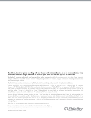 This information is for general knowledge only and should not be interpreted as tax advice or recommendations. Every
    individual’s situation is unique and should be reviewed by his or her own personal legal and tax consultants.
    Read a fund’s prospectus and consult your financial advisor before investing. Mutual funds are not guaranteed; their values change frequently
    and past performance may not be repeated. Investors will pay management fees and expenses, may pay commissions or trailing commissions and
    may experience a gain or a loss.
    The Fidelity Corporate Class funds are issued by Fidelity Capital Structure Corp., and are available through authorized dealers.
    Effective November 6, 2006, Fidelity introduced a 5% T-SWP and created Series T5 (DSC, LL, LL2) and S5 (ISC). The Series name for T-SWP 8%
    changed to T8 (DSC, LL, LL2) and S8 (ISC). The monthly cash-flow distributions on Fidelity T-SWP are not guaranteed and will be adjusted from
    time to time and may include income. We will aim to keep cash flow between 7.5% and 9% of the NAV each year on T-SWP balanced funds on T8
    and S8, as well as 4.5% and 5.5% of the NAV on T5 and S5 balanced funds. For equity funds, we will aim to keep cash flow between 6% to 10%
    of the NAV each year on T8 and S8, and between 4% to 6% of the NAV each year on T5 and S5.
    A return of capital reduces an investor’s adjusted cost base. Capital gains taxes are deferred until units are sold or until the ACB goes below zero.
    Investors should not confuse this cash-flow distribution with a fund’s rate of return or yield. While investors in Series T8/S8 and/or T5/S5 will be
    able to defer some personal capital gains, they must still pay tax on capital gains distributions that arise from the sale of individual holdings by fund
    managers, and on interest and dividend distributions. T-SWP will also pay a distribution that must be reinvested in December, consisting of income
    and capital gains.
    © 2011 FMR LLC. All rights reserved. Fidelity Investments is a registered trademark of FMR LLC.

1
    F
     oreign income and other income are retained within the corporation, where they can be offset by
    expenses. An important factor in managing corporate class is seeking to ensure that income does not
    become taxable within the corporation.

    593156.1.0 09/11 SAL-13230 61.110540E
 