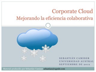 Corporate Cloud
            Mejorando la eficiencia colaborativa




                                                      SEBASTIÁN CAMISER
                                                      UNIVERSIDAD AUSTRAL
                                                      SEPTIEMBRE DE 2012

Material producido por Sebastián Camiser sebastian@ngmkt.com
 