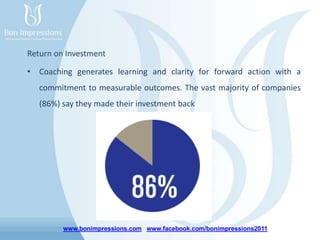 www.bonimpressions.com www.facebook.com/bonimpressions2011
Return on Investment
• Coaching generates learning and clarity for forward action with a
commitment to measurable outcomes. The vast majority of companies
(86%) say they made their investment back
 