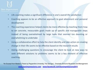 www.bonimpressions.com www.facebook.com/bonimpressions2011
• Life coaching makes a significant difference in one’s overall life satisfaction
• Coaching appears to be an effective approach to goal attainment and personal
development
• The coaching experience helped clients be more effective by teaching them how
to set concrete, measurable goals made up of specific and manageable steps
instead of being overwhelmed by large tasks that seemed too daunting or
overwhelming to undertake
• Using a collaborative effort to help the client identify and take action on creating
change in their life seems to be effective based on the research results
• Asking challenging questions to encourage the client to look at new ways to
seek different solutions to problems seems to be a key element of effective
coaching.
*An Excerpt from Master’s Thesis by Pepperdine University, The George L. Graziadio School of Business and Management
 