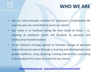 www.bonimpressions.com www.facebook.com/bonimpressions2011
WHO WE ARE
• We are internationally certified ICF approved / credentialed life
coaches who are committed to assist our clients
• Our vision is to facilitate taking life from Good to Great – i.e.
working at platforms which will facilitate at personal and
professional transformations
• To be Catalysts (change agents) to facilitate change of personal
and professional nature through a learning and development and
growth platform, using coaching, training intervention, consulting
to bring about this vision to reality for our clients
 