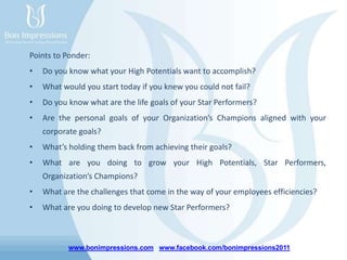 www.bonimpressions.com www.facebook.com/bonimpressions2011
Points to Ponder:
• Do you know what your High Potentials want to accomplish?
• What would you start today if you knew you could not fail?
• Do you know what are the life goals of your Star Performers?
• Are the personal goals of your Organization’s Champions aligned with your
corporate goals?
• What’s holding them back from achieving their goals?
• What are you doing to grow your High Potentials, Star Performers,
Organization’s Champions?
• What are the challenges that come in the way of your employees efficiencies?
• What are you doing to develop new Star Performers?
 