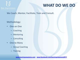 www.bonimpressions.com www.facebook.com/bonimpressions2011
WHAT DO WE DO
We Coach, Mentor, Facilitate, Train and Consult.
Methodology:
• One on One
– Coaching
– Mentoring
– Consulting
• One to Many
– Group Coaching
– Training
 