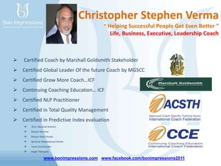 www.bonimpressions.com www.facebook.com/bonimpressions2011
Christopher Stephen Verma
“ Helping Successful People Get Even Better “
Life, Business, Executive, Leadership Coach
 Certified Coach by Marshall Goldsmith Stakeholder
 Certified Global Leader Of the future Coach by MGSCC
 Certified Grow More Coach…ICF
 Continuing Coaching Education… ICF
 Certified NLP Practitioner
 Certified in Total Quality Management
 Certified in Predictive Index evaluation
 B.Sc. Nautical Science
 Master Mariner
 Master Reiki Healer
 Spiritual Meditational Healer
 Tarot Card Reader
 Angle Therapist
 