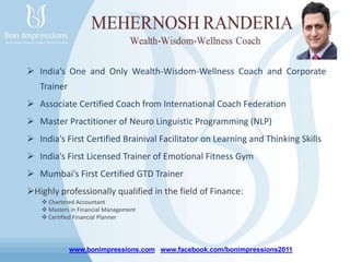 www.bonimpressions.com www.facebook.com/bonimpressions2011
 India’s One and Only Wealth-Wisdom-Wellness Coach and Corporate
Trainer
 Associate Certified Coach from International Coach Federation
 Master Practitioner of Neuro Linguistic Programming (NLP)
 India’s First Certified Brainival Facilitator on Learning and Thinking Skills
 India’s First Licensed Trainer of Emotional Fitness Gym
 Mumbai’s First Certified GTD Trainer
Highly professionally qualified in the field of Finance:
 Chartered Accountant
 Masters in Financial Management
 Certified Financial Planner
 