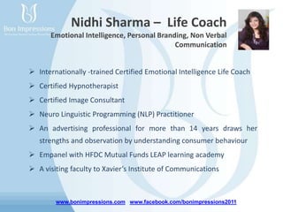 www.bonimpressions.com www.facebook.com/bonimpressions2011
Nidhi Sharma – Life Coach
Emotional Intelligence, Personal Branding, Non Verbal
Communication
 Internationally -trained Certified Emotional Intelligence Life Coach
 Certified Hypnotherapist
 Certified Image Consultant
 Neuro Linguistic Programming (NLP) Practitioner
 An advertising professional for more than 14 years draws her
strengths and observation by understanding consumer behaviour
 Empanel with HFDC Mutual Funds LEAP learning academy
 A visiting faculty to Xavier’s Institute of Communications
 
