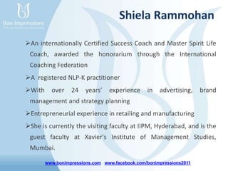 www.bonimpressions.com www.facebook.com/bonimpressions2011
Shiela Rammohan
An internationally Certified Success Coach and Master Spirit Life
Coach, awarded the honorarium through the International
Coaching Federation
A registered NLP-K practitioner
With over 24 years’ experience in advertising, brand
management and strategy planning
Entrepreneurial experience in retailing and manufacturing
She is currently the visiting faculty at IIPM, Hyderabad, and is the
guest faculty at Xavier's Institute of Management Studies,
Mumbai.
 
