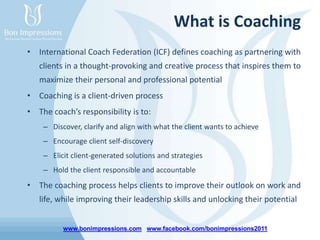 www.bonimpressions.com www.facebook.com/bonimpressions2011
What is Coaching
• International Coach Federation (ICF) defines coaching as partnering with
clients in a thought-provoking and creative process that inspires them to
maximize their personal and professional potential
• Coaching is a client-driven process
• The coach’s responsibility is to:
– Discover, clarify and align with what the client wants to achieve
– Encourage client self-discovery
– Elicit client-generated solutions and strategies
– Hold the client responsible and accountable
• The coaching process helps clients to improve their outlook on work and
life, while improving their leadership skills and unlocking their potential
 