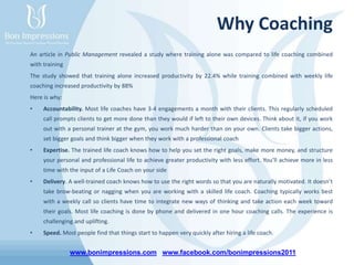 www.bonimpressions.com www.facebook.com/bonimpressions2011
Why Coaching
An article in Public Management revealed a study where training alone was compared to life coaching combined
with training
The study showed that training alone increased productivity by 22.4% while training combined with weekly life
coaching increased productivity by 88%
Here is why:
• Accountability. Most life coaches have 3-4 engagements a month with their clients. This regularly scheduled
call prompts clients to get more done than they would if left to their own devices. Think about it, if you work
out with a personal trainer at the gym, you work much harder than on your own. Clients take bigger actions,
set bigger goals and think bigger when they work with a professional coach
• Expertise. The trained life coach knows how to help you set the right goals, make more money, and structure
your personal and professional life to achieve greater productivity with less effort. You’ll achieve more in less
time with the input of a Life Coach on your side
• Delivery. A well-trained coach knows how to use the right words so that you are naturally motivated. It doesn’t
take brow-beating or nagging when you are working with a skilled life coach. Coaching typically works best
with a weekly call so clients have time to integrate new ways of thinking and take action each week toward
their goals. Most life coaching is done by phone and delivered in one hour coaching calls. The experience is
challenging and uplifting.
• Speed. Most people find that things start to happen very quickly after hiring a life coach.
 