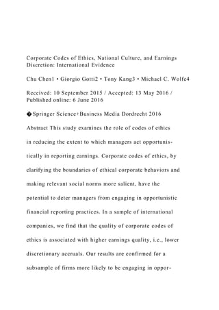Corporate Codes of Ethics, National Culture, and Earnings
Discretion: International Evidence
Chu Chen1 • Giorgio Gotti2 • Tony Kang3 • Michael C. Wolfe4
Received: 10 September 2015 / Accepted: 13 May 2016 /
Published online: 6 June 2016
� Springer Science+Business Media Dordrecht 2016
Abstract This study examines the role of codes of ethics
in reducing the extent to which managers act opportunis-
tically in reporting earnings. Corporate codes of ethics, by
clarifying the boundaries of ethical corporate behaviors and
making relevant social norms more salient, have the
potential to deter managers from engaging in opportunistic
financial reporting practices. In a sample of international
companies, we find that the quality of corporate codes of
ethics is associated with higher earnings quality, i.e., lower
discretionary accruals. Our results are confirmed for a
subsample of firms more likely to be engaging in oppor-
 