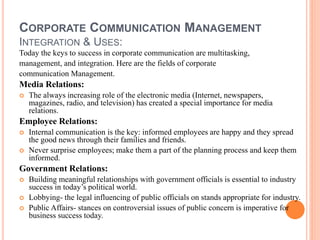 CORPORATE COMMUNICATION MANAGEMENT
INTEGRATION & USES:
Today the keys to success in corporate communication are multitasking,
management, and integration. Here are the fields of corporate
communication Management.
Media Relations:
 The always increasing role of the electronic media (Internet, newspapers,
magazines, radio, and television) has created a special importance for media
relations.
Employee Relations:
 Internal communication is the key: informed employees are happy and they spread
the good news through their families and friends.
 Never surprise employees; make them a part of the planning process and keep them
informed.
Government Relations:
 Building meaningful relationships with government officials is essential to industry
success in today’s political world.
 Lobbying- the legal influencing of public officials on stands appropriate for industry.
 Public Affairs- stances on controversial issues of public concern is imperative for
business success today.
 