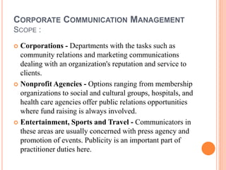 CORPORATE COMMUNICATION MANAGEMENT
SCOPE :
 Corporations - Departments with the tasks such as
community relations and marketing communications
dealing with an organization's reputation and service to
clients.
 Nonprofit Agencies - Options ranging from membership
organizations to social and cultural groups, hospitals, and
health care agencies offer public relations opportunities
where fund raising is always involved.
 Entertainment, Sports and Travel - Communicators in
these areas are usually concerned with press agency and
promotion of events. Publicity is an important part of
practitioner duties here.
 