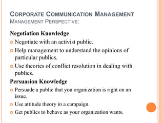 CORPORATE COMMUNICATION MANAGEMENT
MANAGEMENT PERSPECTIVE:
Negotiation Knowledge
 Negotiate with an activist public.
 Help management to understand the opinions of
particular publics.
 Use theories of conflict resolution in dealing with
publics.
Persuasion Knowledge
 Persuade a public that you organization is right on an
issue.
 Use attitude theory in a campaign.
 Get publics to behave as your organization wants.
 
