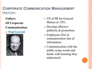 CORPORATE COMMUNICATION MANAGEMENT
HISTORY:
Fathers
Of Corporate
Communication:
 Paul Garrett
 VP of PR for General
Motors in 1931.
 Develop effective
publicity & promotion.
 Employees first in
communication line of
information.
 Communication with the
public using words and
deeds with meaning they
understood.
 
