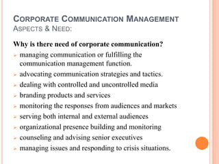 CORPORATE COMMUNICATION MANAGEMENT
ASPECTS & NEED:
Why is there need of corporate communication?
 managing communication or fulfilling the
communication management function.
 advocating communication strategies and tactics.
 dealing with controlled and uncontrolled media
 branding products and services
 monitoring the responses from audiences and markets
 serving both internal and external audiences
 organizational presence building and monitoring
 counseling and advising senior executives
 managing issues and responding to crisis situations.
 