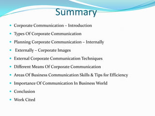 Summary
 Corporate Communication – Introduction

 Types Of Corporate Communication

 Planning Corporate Communication – Internally

 Externally – Corporate Images

 External Corporate Communication Techniques

 Different Means Of Corporate Communication

 Areas Of Business Communication Skills & Tips for Efficiency

 Importance Of Communication In Business World

 Conclusion

 Work Cited
 