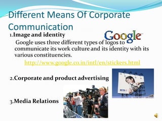 Different Means Of Corporate
Communication
1.Image and identity
   Google uses three different types of logos to
   communicate its work culture and its identity with its
   various constituencies.
       http://www.google.co.in/intl/en/stickers.html

2.Corporate and product advertising


3.Media Relations
 