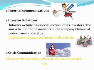 4.Internal communications

5.Investor Relations
   Infosys’s website has special section for its investors. The
  aim is to inform the investors of the company’s financial
  performance and status.
  http://www.infosys.com/investor/default.asp



6.Crisis Communication
http://usinfo.state.gov/products/pubs/pressoffice/crisis.
                          htm
 