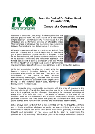 From the Desk of Dr. Sekhar Basak,
Founder CEO,
Innovista Consulting
Welcome to Innovista Consulting - marketing solutions and
services provider firm. We work based on a remarkably
simple ideology: to market quality feed additives that are
efficacious and performance oriented at affordable prices
This frankness of objective has made Innovista what it is
today; a farmers brand that delivers what it promises..
Although it was no small feat to transform an Animal Feed
Additive company with a humble beginning in New Delhi
just 4 years ago into a popular and much accepted brand
of the new millennia, the journey awarded Innovista much
of its business philosophy and consumer approach, and
helped established a strong connection with the Animal
Nutrition industry at the most basic levels of performance
improvement and cost effectiveness that continues to drive Innovista's success.
While this association benefits our growth with the
livestock industry, Innovista believes it is our
customers who sustain our business. Thus, with the
introduction of new trends in Feed Additive
manufacturing technologies, Innovista feels the need
to transform itself into a customer-centric organization
brining to the customer best-in-class, technology
based, quality feed additives.
Today, Innovista enjoys nationwide prominence with the pride of catering to the
topmost clients…all of which has been possible due to an insightful management
and a loyal workforce that has displayed high regards for customer satisfaction at
every step. “Cost effective products for everyone” remains at the core of our
business; even as our professional and economic environments change, Innovista
promises to deliver the same value and quality to customers that have, over the
years, earned it the reputation of a trusted and reliable feed additive brand.
It has always been our belief that a man is limited only by his thoughts and there
are no limits to achieve whatever we desire, as long as this is done within the
boundaries of reason and ethics. This means we have to give way to freedom of
thought and generation of new ideas, and to be open to experiment. The
possibilities in life are many. This is what gives us the energy and drive to continue
 