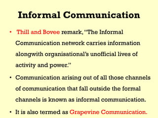 Informal Communication
• Thill and Bovee remark,“The Informal
Communication network carries information
alongwith organisational’s unofficial lives of
activity and power.”
• Communication arising out of all those channels
of communication that fall outside the formal
channels is known as informal communication.
• It is also termed as Grapevine Communication.
 