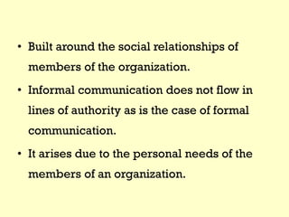 • Built around the social relationships of
members of the organization.
• Informal communication does not flow in
lines of authority as is the case of formal
communication.
• It arises due to the personal needs of the
members of an organization.
 