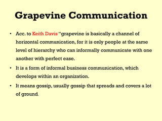 Grapevine Communication
• Acc. to Keith Davis “grapevine is basically a channel of
horizontal communication, for it is only people at the same
level of hierarchy who can informally communicate with one
another with perfect ease.
• It is a form of informal business communication, which
develops within an organization.
• It means gossip, usually gossip that spreads and covers a lot
of ground.
 