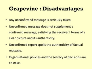Grapevine : Disadvantages
• Any unconfirmed message is seriously taken.
• Unconfirmed message does not supplement a
confirmed message, satisfying the receiver I terms of a
clear picture and its authenticity.
• Unconfirmed report spoils the authenticity of factual
message.
• Organisational policies and the secrecy of decisions are
at stake.
 