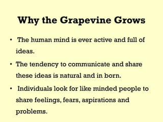 Why the Grapevine Grows
• The human mind is ever active and full of
ideas.
• The tendency to communicate and share
these ideas is natural and in born.
• Individuals look for like minded people to
share feelings, fears, aspirations and
problems.
 