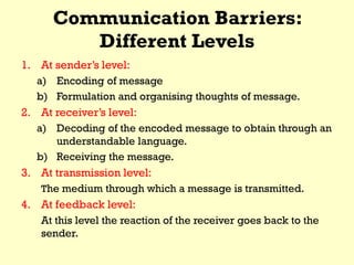 Communication Barriers:
Different Levels
1. At sender’s level:
a) Encoding of message
b) Formulation and organising thoughts of message.
2. At receiver’s level:
a) Decoding of the encoded message to obtain through an
understandable language.
b) Receiving the message.
3. At transmission level:
The medium through which a message is transmitted.
4. At feedback level:
At this level the reaction of the receiver goes back to the
sender.
 